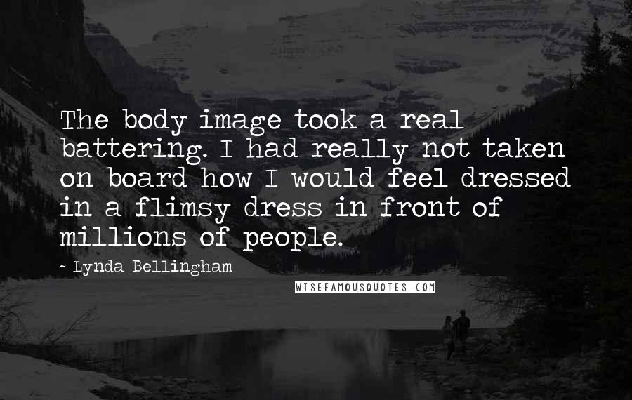 Lynda Bellingham Quotes: The body image took a real battering. I had really not taken on board how I would feel dressed in a flimsy dress in front of millions of people.