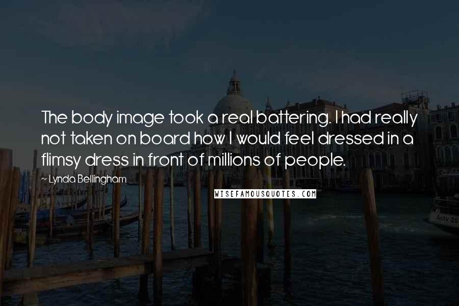 Lynda Bellingham Quotes: The body image took a real battering. I had really not taken on board how I would feel dressed in a flimsy dress in front of millions of people.