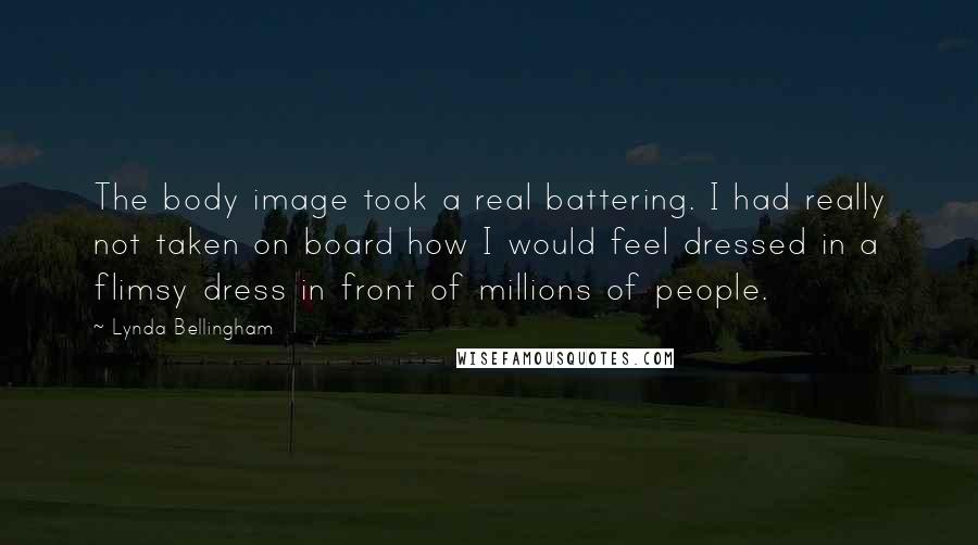 Lynda Bellingham Quotes: The body image took a real battering. I had really not taken on board how I would feel dressed in a flimsy dress in front of millions of people.