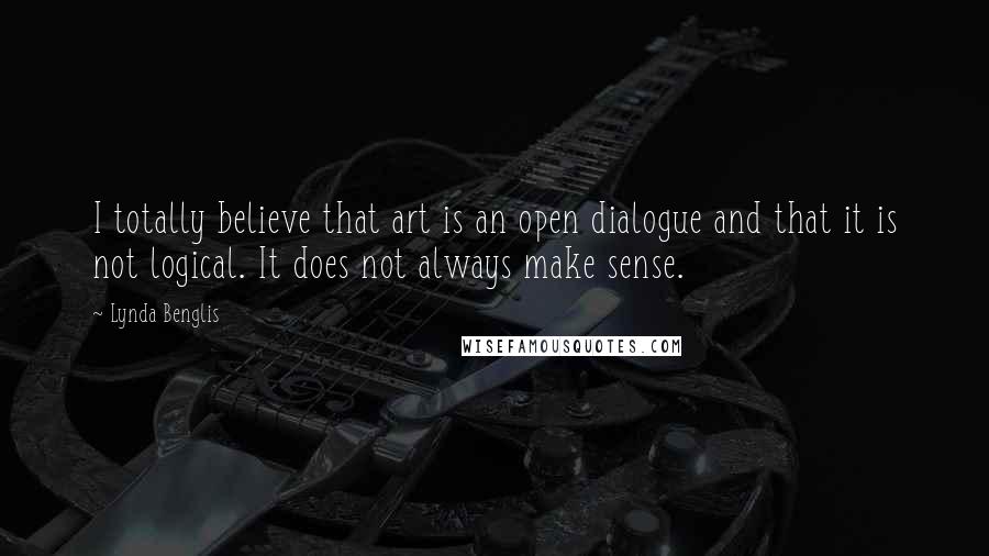 Lynda Benglis Quotes: I totally believe that art is an open dialogue and that it is not logical. It does not always make sense.