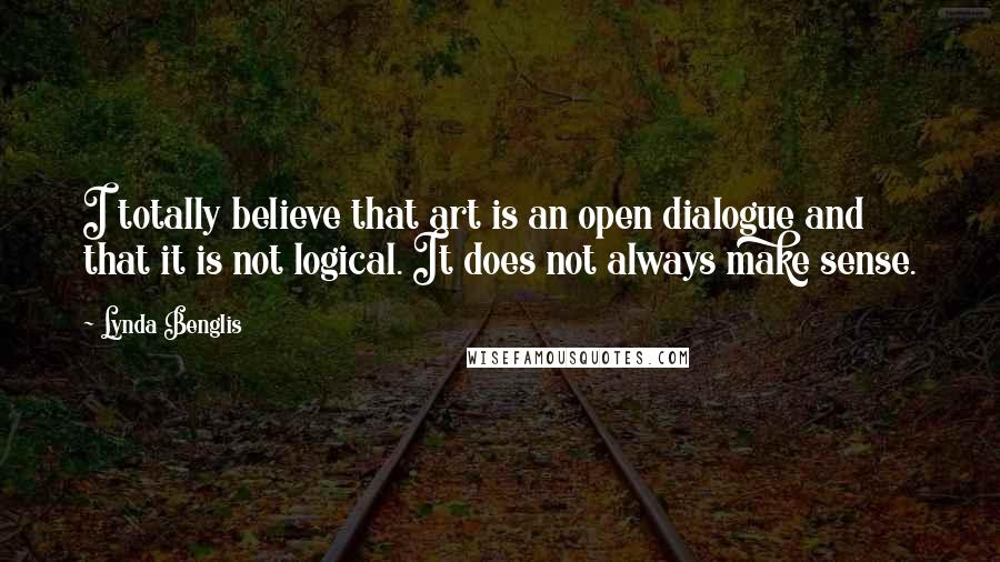 Lynda Benglis Quotes: I totally believe that art is an open dialogue and that it is not logical. It does not always make sense.