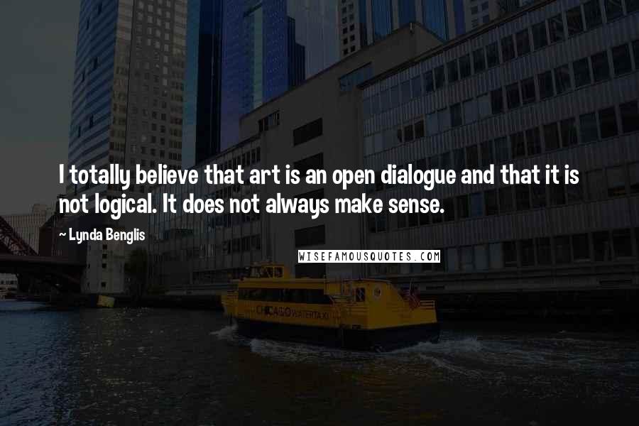 Lynda Benglis Quotes: I totally believe that art is an open dialogue and that it is not logical. It does not always make sense.