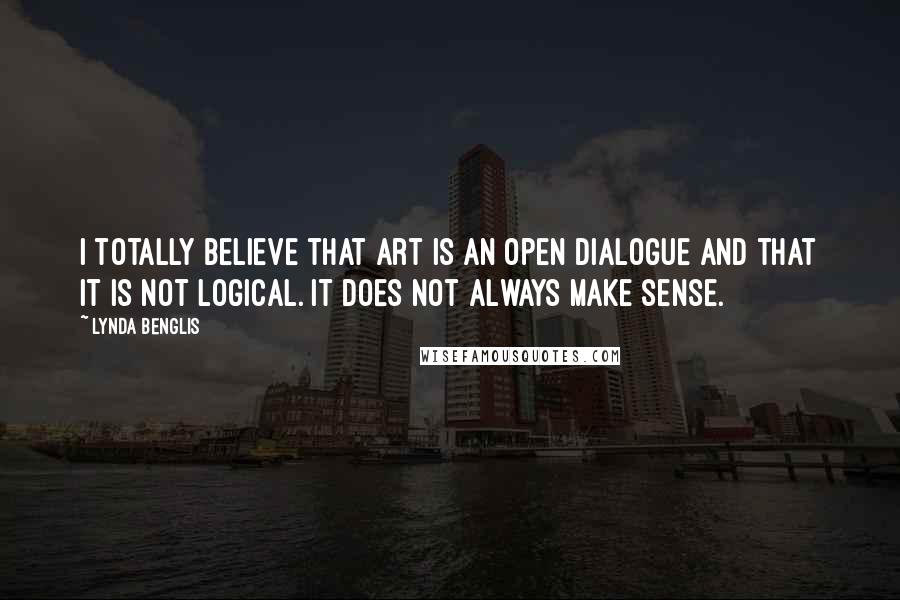 Lynda Benglis Quotes: I totally believe that art is an open dialogue and that it is not logical. It does not always make sense.