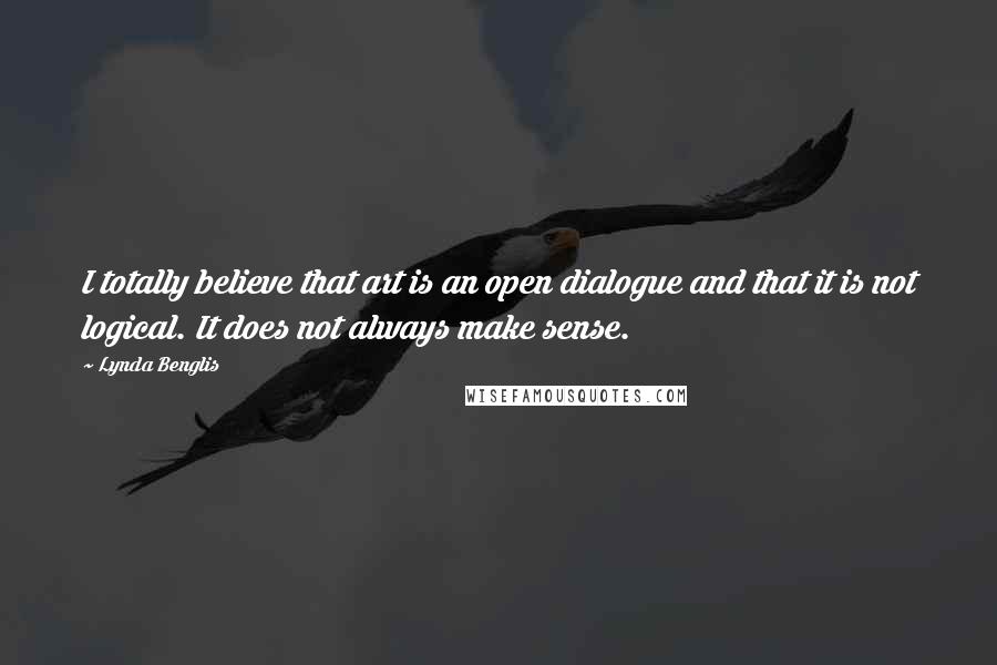 Lynda Benglis Quotes: I totally believe that art is an open dialogue and that it is not logical. It does not always make sense.