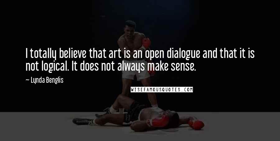 Lynda Benglis Quotes: I totally believe that art is an open dialogue and that it is not logical. It does not always make sense.