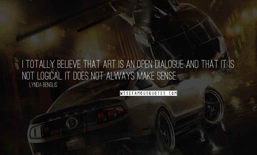 Lynda Benglis Quotes: I totally believe that art is an open dialogue and that it is not logical. It does not always make sense.