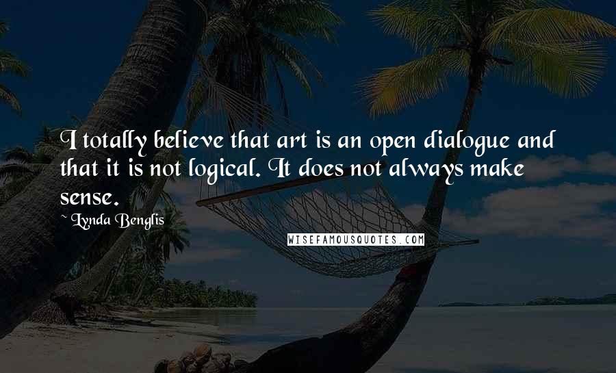 Lynda Benglis Quotes: I totally believe that art is an open dialogue and that it is not logical. It does not always make sense.