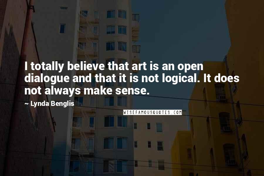 Lynda Benglis Quotes: I totally believe that art is an open dialogue and that it is not logical. It does not always make sense.