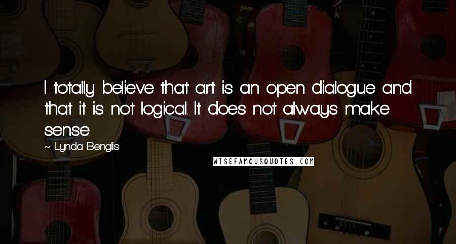 Lynda Benglis Quotes: I totally believe that art is an open dialogue and that it is not logical. It does not always make sense.
