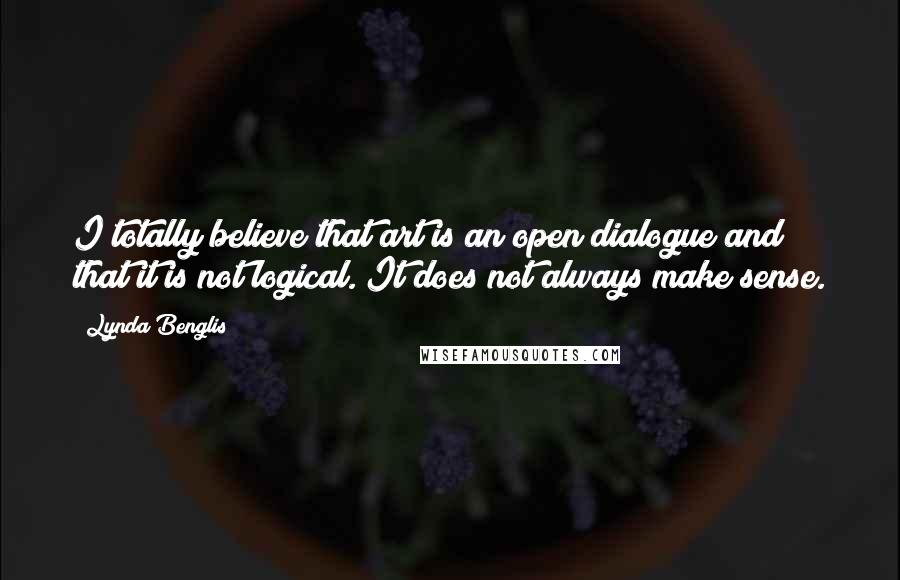 Lynda Benglis Quotes: I totally believe that art is an open dialogue and that it is not logical. It does not always make sense.