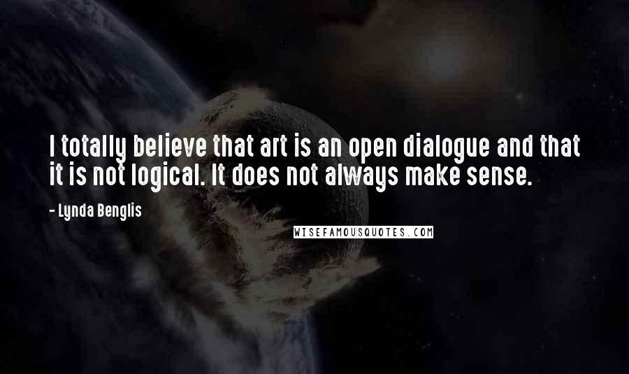 Lynda Benglis Quotes: I totally believe that art is an open dialogue and that it is not logical. It does not always make sense.