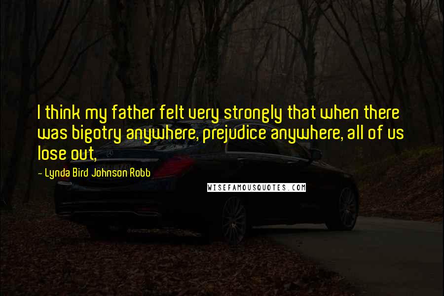 Lynda Bird Johnson Robb Quotes: I think my father felt very strongly that when there was bigotry anywhere, prejudice anywhere, all of us lose out,