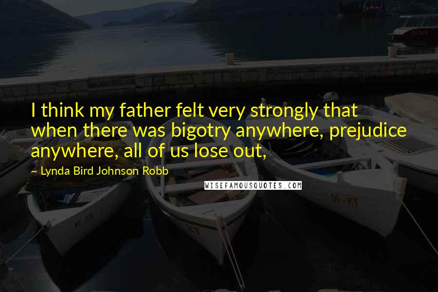 Lynda Bird Johnson Robb Quotes: I think my father felt very strongly that when there was bigotry anywhere, prejudice anywhere, all of us lose out,