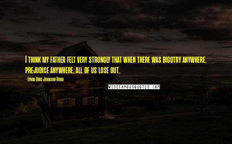 Lynda Bird Johnson Robb Quotes: I think my father felt very strongly that when there was bigotry anywhere, prejudice anywhere, all of us lose out,