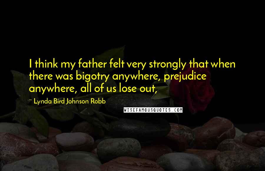Lynda Bird Johnson Robb Quotes: I think my father felt very strongly that when there was bigotry anywhere, prejudice anywhere, all of us lose out,