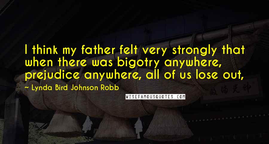 Lynda Bird Johnson Robb Quotes: I think my father felt very strongly that when there was bigotry anywhere, prejudice anywhere, all of us lose out,
