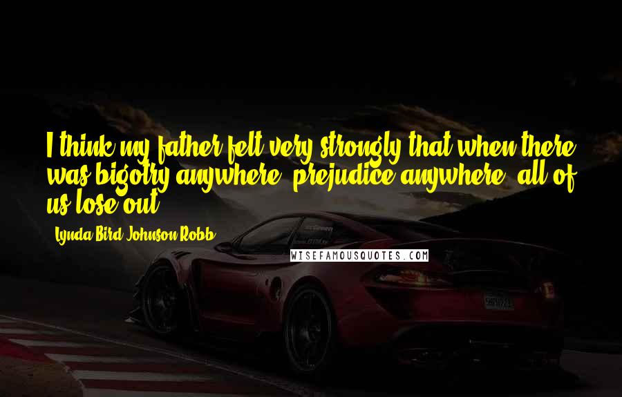 Lynda Bird Johnson Robb Quotes: I think my father felt very strongly that when there was bigotry anywhere, prejudice anywhere, all of us lose out,