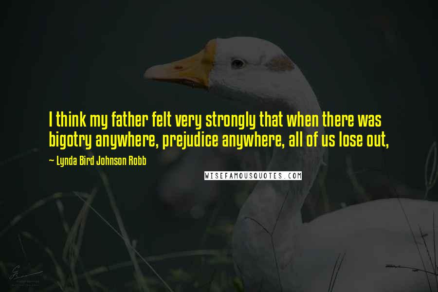 Lynda Bird Johnson Robb Quotes: I think my father felt very strongly that when there was bigotry anywhere, prejudice anywhere, all of us lose out,