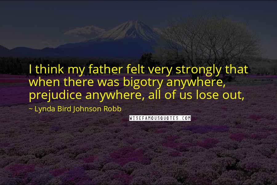 Lynda Bird Johnson Robb Quotes: I think my father felt very strongly that when there was bigotry anywhere, prejudice anywhere, all of us lose out,