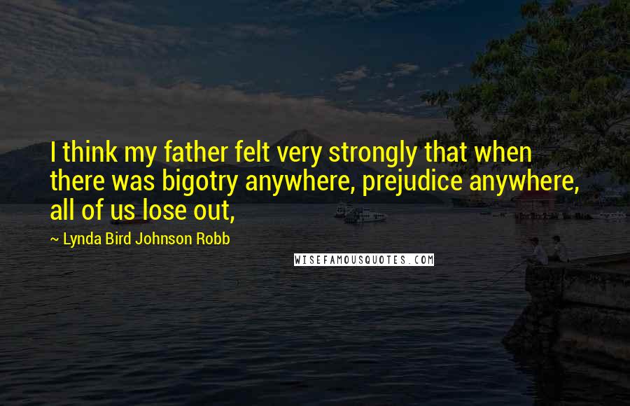 Lynda Bird Johnson Robb Quotes: I think my father felt very strongly that when there was bigotry anywhere, prejudice anywhere, all of us lose out,