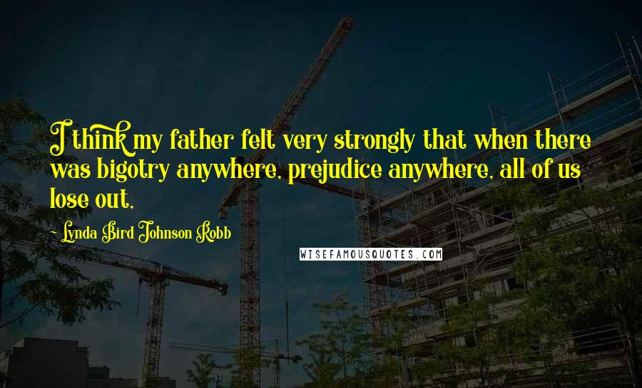 Lynda Bird Johnson Robb Quotes: I think my father felt very strongly that when there was bigotry anywhere, prejudice anywhere, all of us lose out,