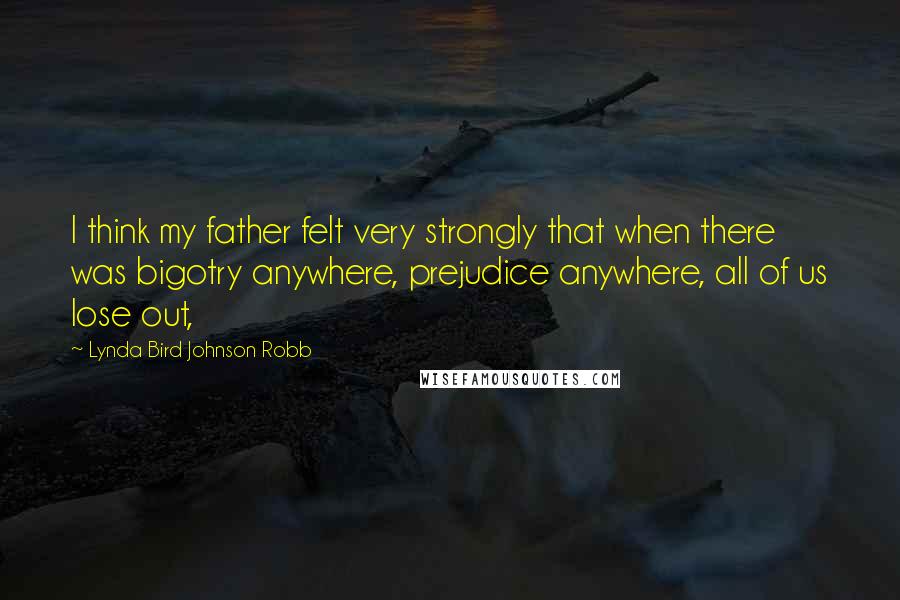 Lynda Bird Johnson Robb Quotes: I think my father felt very strongly that when there was bigotry anywhere, prejudice anywhere, all of us lose out,
