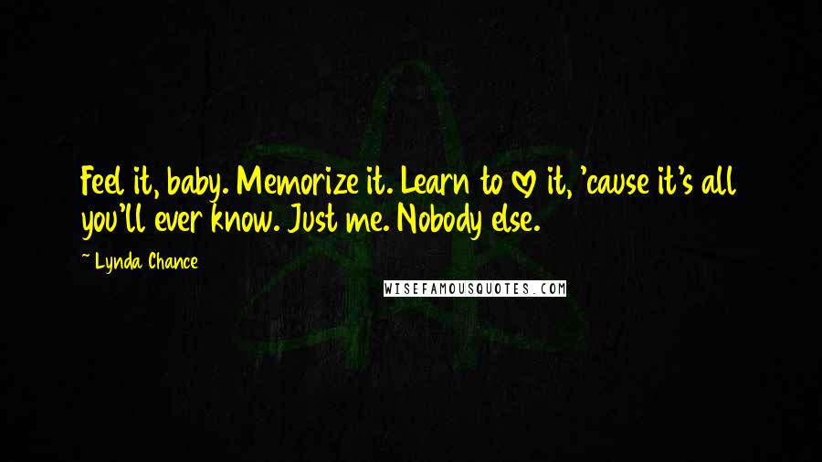 Lynda Chance Quotes: Feel it, baby. Memorize it. Learn to love it, 'cause it's all you'll ever know. Just me. Nobody else.