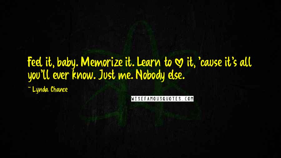 Lynda Chance Quotes: Feel it, baby. Memorize it. Learn to love it, 'cause it's all you'll ever know. Just me. Nobody else.