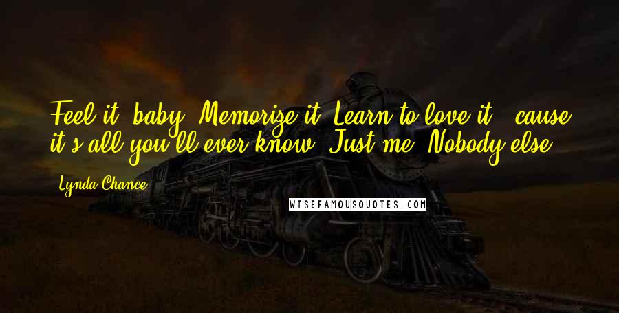 Lynda Chance Quotes: Feel it, baby. Memorize it. Learn to love it, 'cause it's all you'll ever know. Just me. Nobody else.