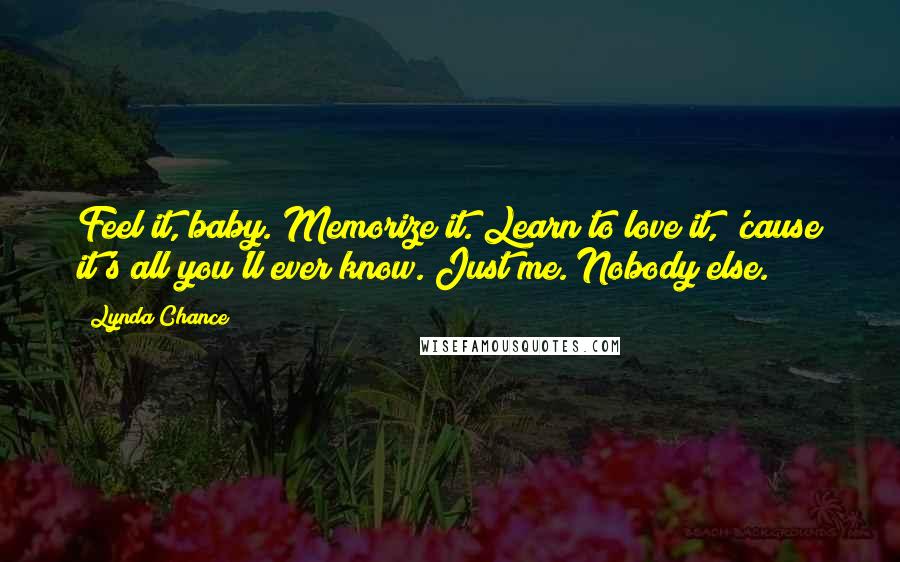 Lynda Chance Quotes: Feel it, baby. Memorize it. Learn to love it, 'cause it's all you'll ever know. Just me. Nobody else.