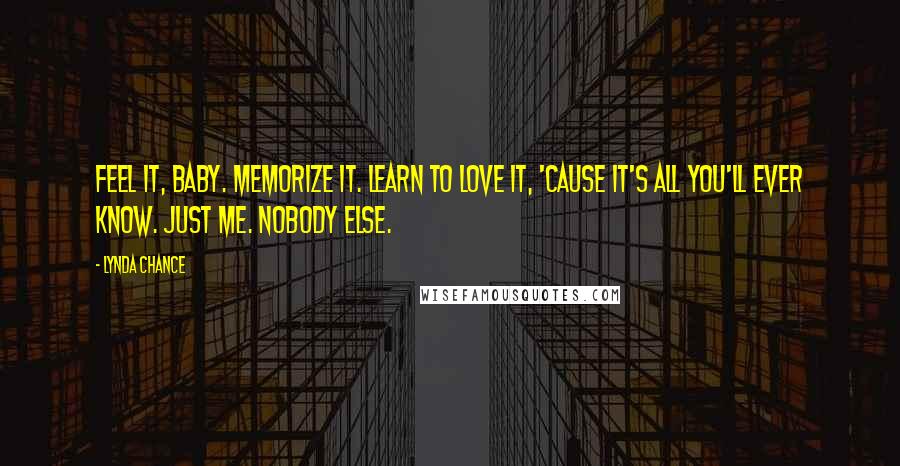 Lynda Chance Quotes: Feel it, baby. Memorize it. Learn to love it, 'cause it's all you'll ever know. Just me. Nobody else.