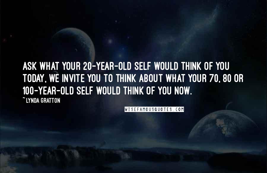 Lynda Gratton Quotes: ask what your 20-year-old self would think of you today, we invite you to think about what your 70, 80 or 100-year-old self would think of you now.