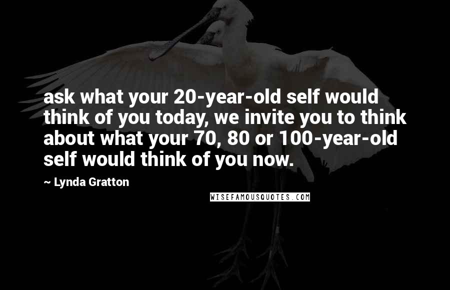 Lynda Gratton Quotes: ask what your 20-year-old self would think of you today, we invite you to think about what your 70, 80 or 100-year-old self would think of you now.