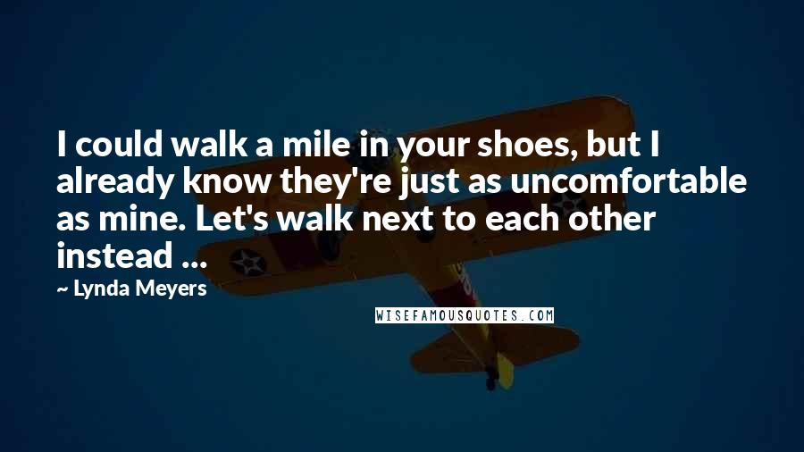 Lynda Meyers Quotes: I could walk a mile in your shoes, but I already know they're just as uncomfortable as mine. Let's walk next to each other instead ...