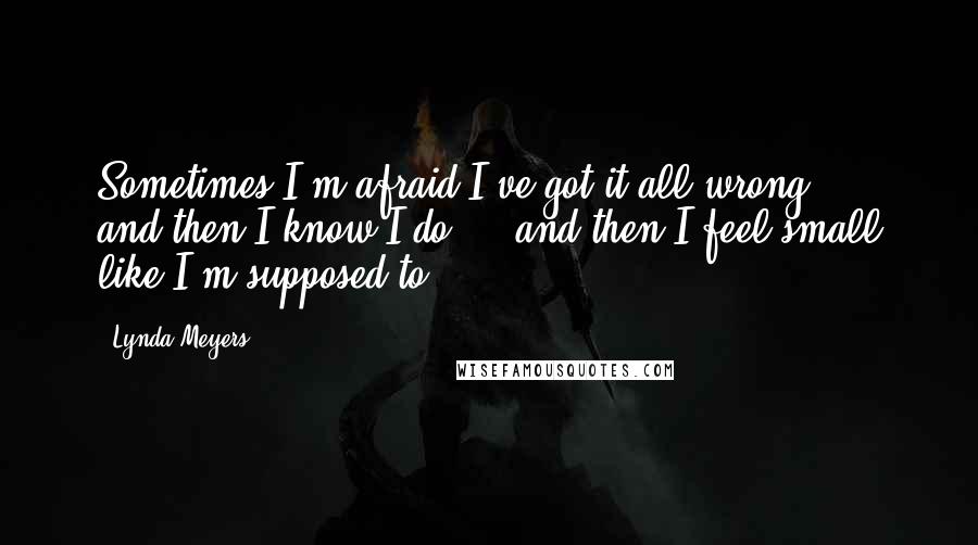 Lynda Meyers Quotes: Sometimes I'm afraid I've got it all wrong ... and then I know I do ... and then I feel small like I'm supposed to.