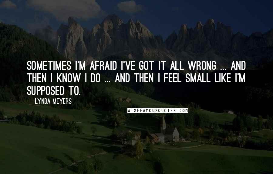 Lynda Meyers Quotes: Sometimes I'm afraid I've got it all wrong ... and then I know I do ... and then I feel small like I'm supposed to.