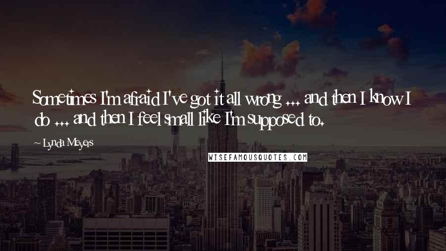 Lynda Meyers Quotes: Sometimes I'm afraid I've got it all wrong ... and then I know I do ... and then I feel small like I'm supposed to.