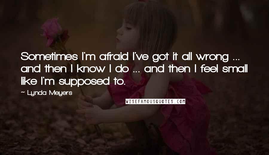 Lynda Meyers Quotes: Sometimes I'm afraid I've got it all wrong ... and then I know I do ... and then I feel small like I'm supposed to.