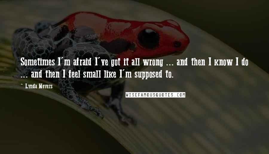 Lynda Meyers Quotes: Sometimes I'm afraid I've got it all wrong ... and then I know I do ... and then I feel small like I'm supposed to.