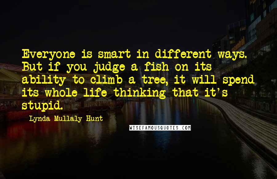 Lynda Mullaly Hunt Quotes: Everyone is smart in different ways. But if you judge a fish on its ability to climb a tree, it will spend its whole life thinking that it's stupid.