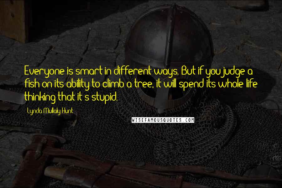 Lynda Mullaly Hunt Quotes: Everyone is smart in different ways. But if you judge a fish on its ability to climb a tree, it will spend its whole life thinking that it's stupid.