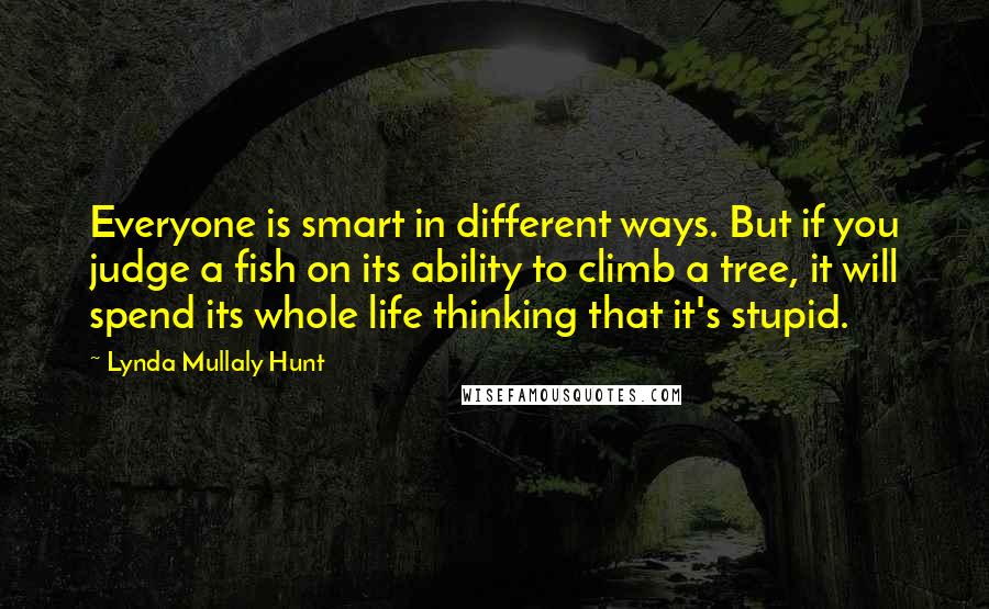 Lynda Mullaly Hunt Quotes: Everyone is smart in different ways. But if you judge a fish on its ability to climb a tree, it will spend its whole life thinking that it's stupid.