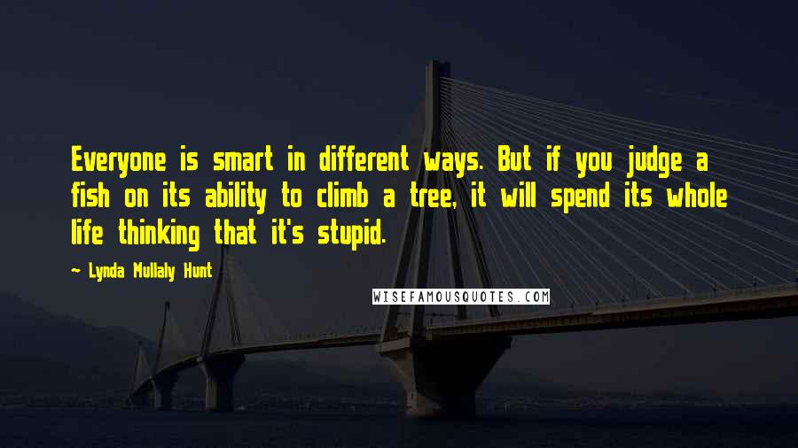 Lynda Mullaly Hunt Quotes: Everyone is smart in different ways. But if you judge a fish on its ability to climb a tree, it will spend its whole life thinking that it's stupid.