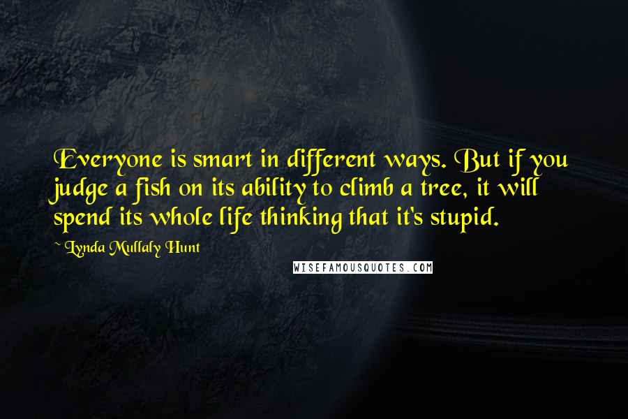 Lynda Mullaly Hunt Quotes: Everyone is smart in different ways. But if you judge a fish on its ability to climb a tree, it will spend its whole life thinking that it's stupid.