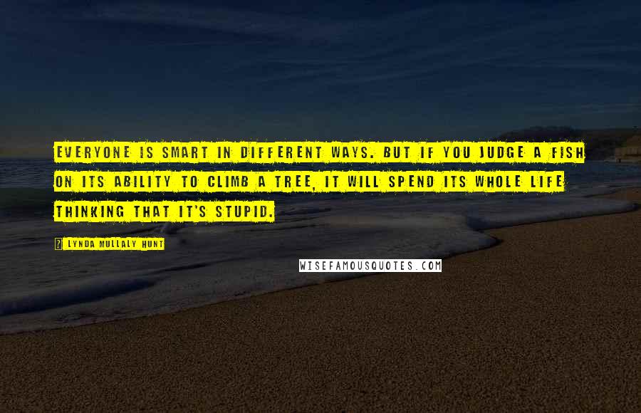 Lynda Mullaly Hunt Quotes: Everyone is smart in different ways. But if you judge a fish on its ability to climb a tree, it will spend its whole life thinking that it's stupid.