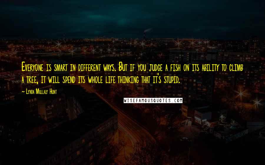 Lynda Mullaly Hunt Quotes: Everyone is smart in different ways. But if you judge a fish on its ability to climb a tree, it will spend its whole life thinking that it's stupid.