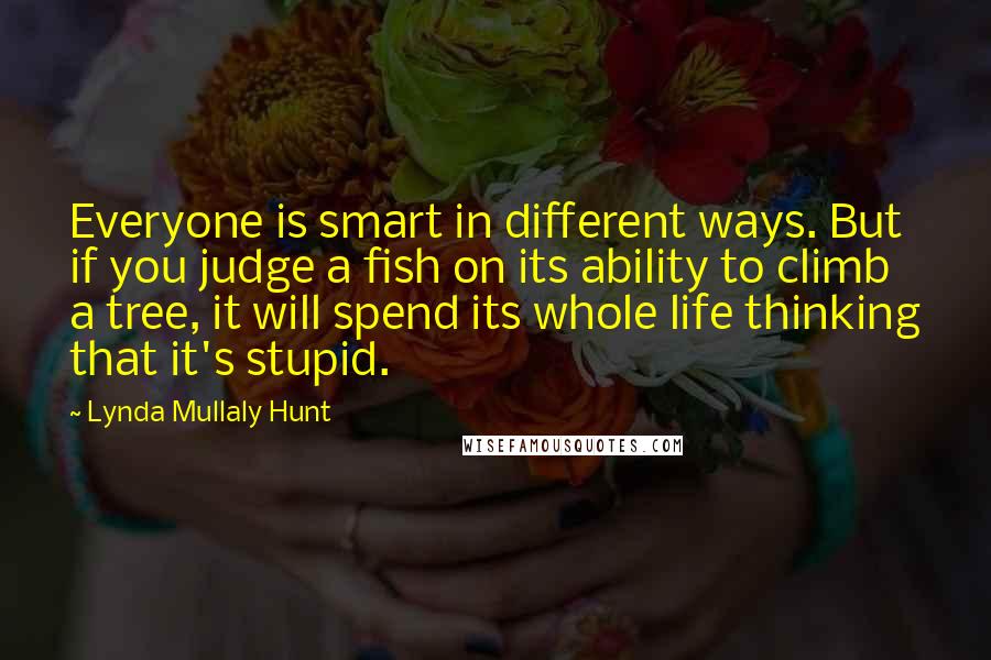 Lynda Mullaly Hunt Quotes: Everyone is smart in different ways. But if you judge a fish on its ability to climb a tree, it will spend its whole life thinking that it's stupid.