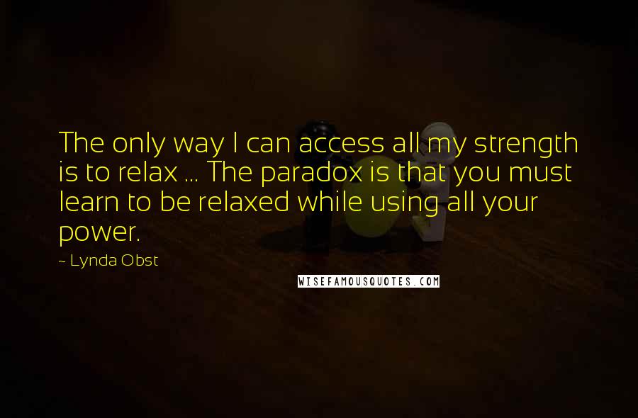 Lynda Obst Quotes: The only way I can access all my strength is to relax ... The paradox is that you must learn to be relaxed while using all your power.