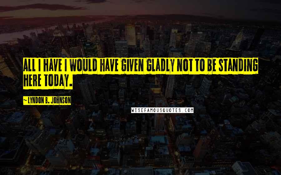 Lyndon B. Johnson Quotes: All I have I would have given gladly not to be standing here today.