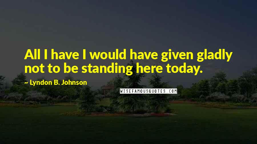 Lyndon B. Johnson Quotes: All I have I would have given gladly not to be standing here today.